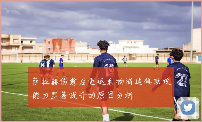 萨拉赫伤愈后重返利物浦边路助攻能力显著提升的原因分析